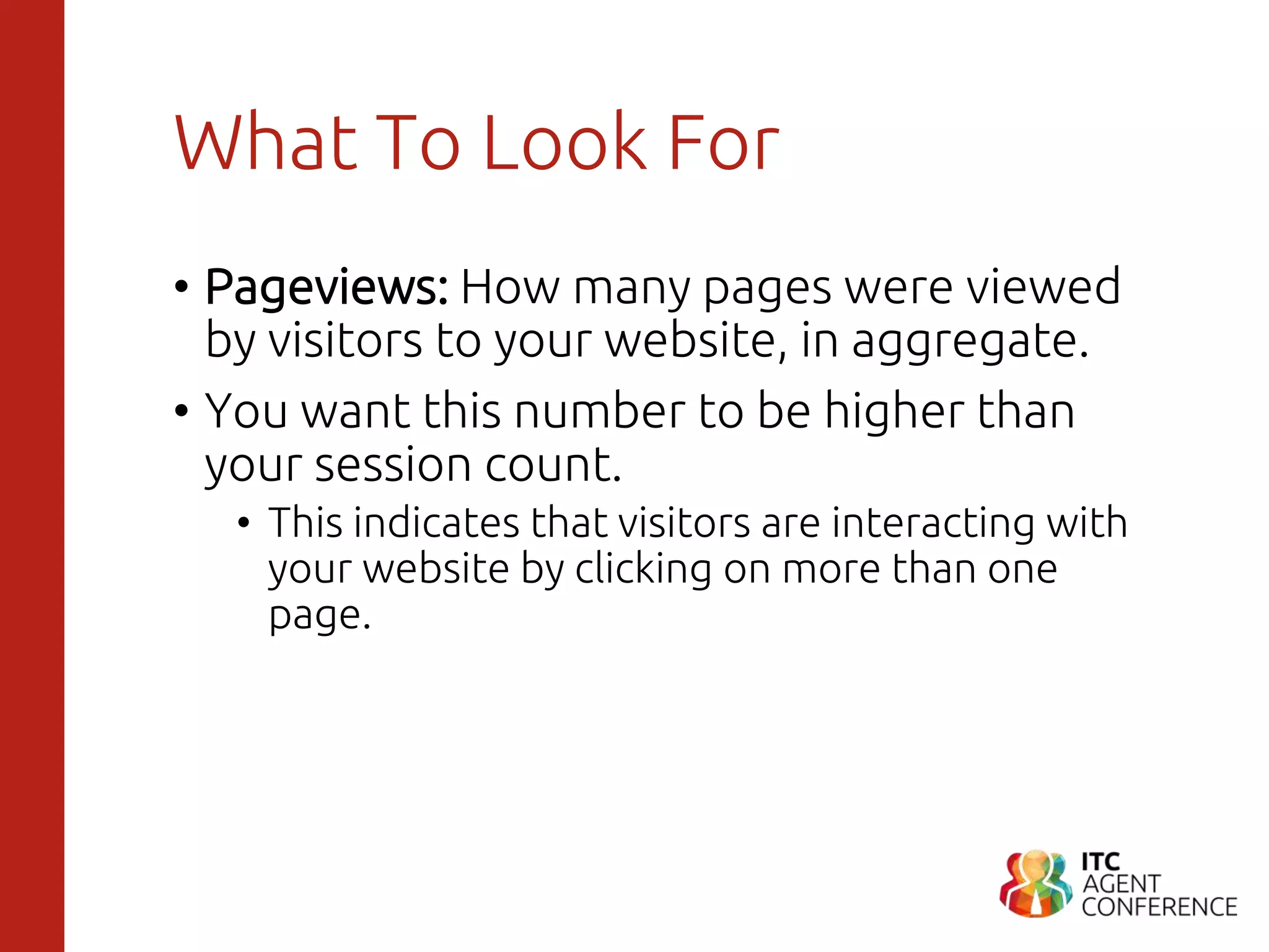What To Look For
• Pageviews: How many pages were viewed
by visitors to your website, in aggregate.
• You want this number to be higher than
your session count.
• This indicates that visitors are interacting with
your website by clicking on more than one
page.
 