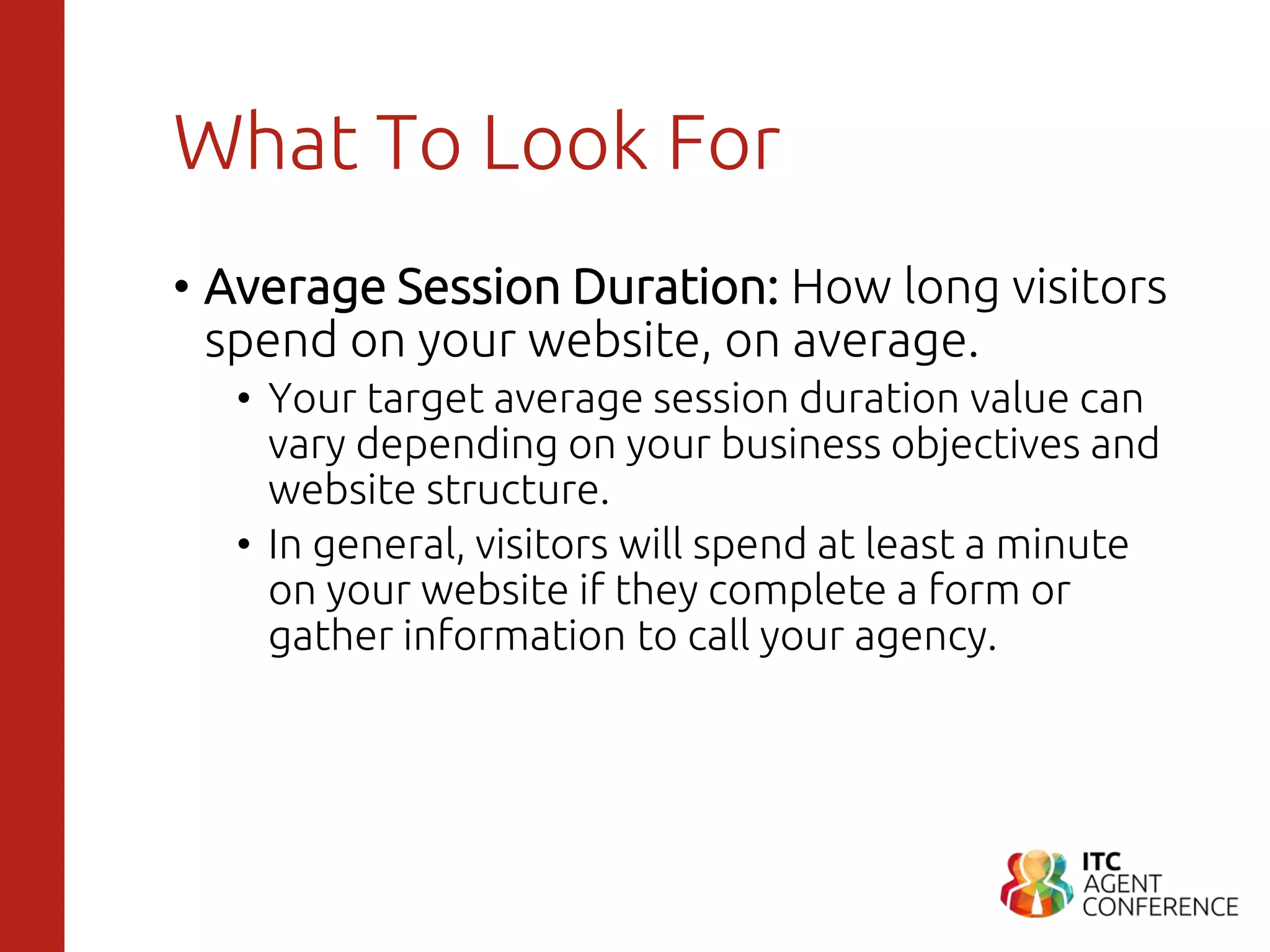 What To Look For
• Average Session Duration: How long visitors
spend on your website, on average.
• Your target average session duration value can
vary depending on your business objectives and
website structure.
• In general, visitors will spend at least a minute
on your website if they complete a form or
gather information to call your agency.
 