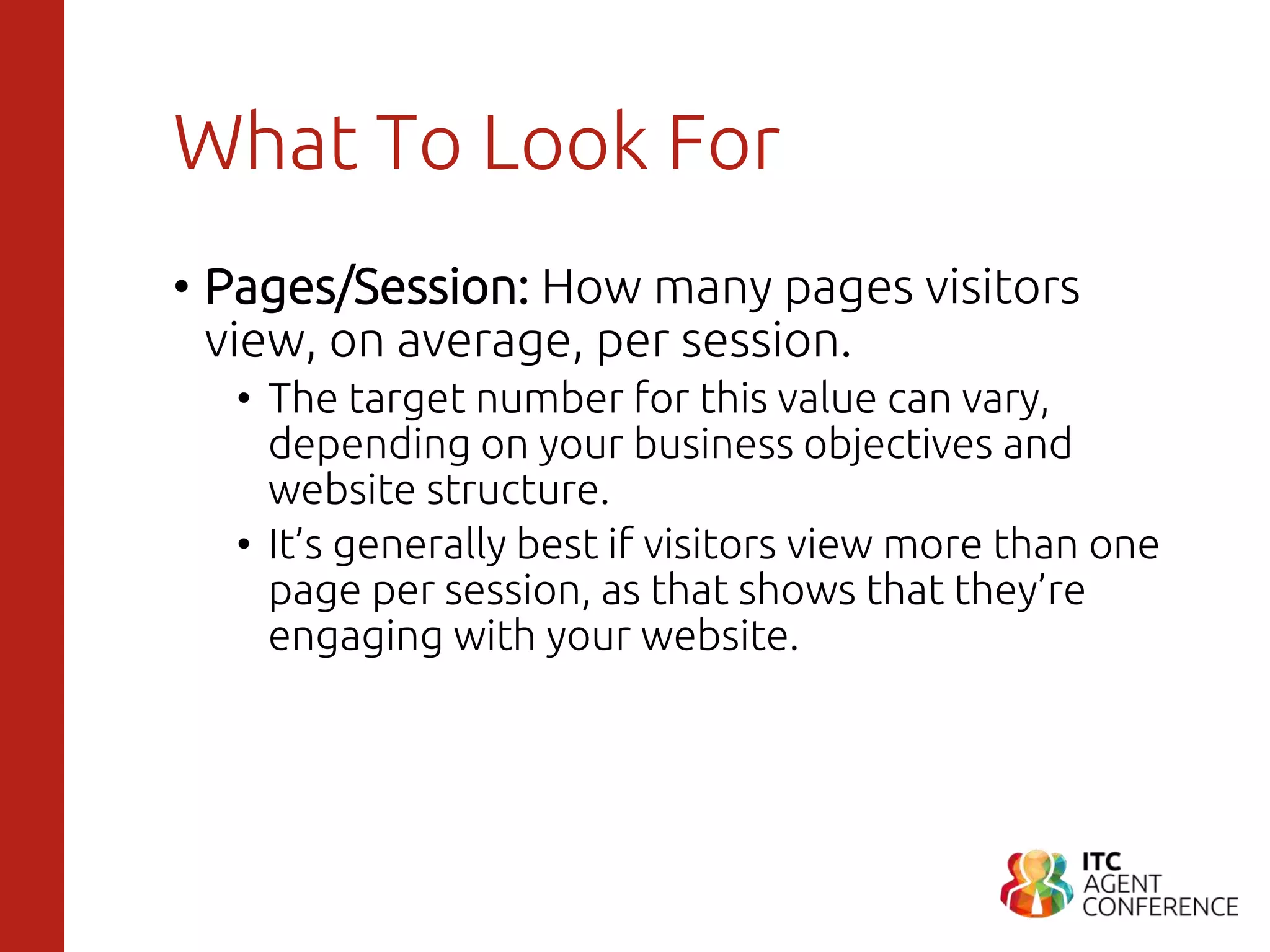 What To Look For
• Pages/Session: How many pages visitors
view, on average, per session.
• The target number for this value can vary,
depending on your business objectives and
website structure.
• It’s generally best if visitors view more than one
page per session, as that shows that they’re
engaging with your website.
 