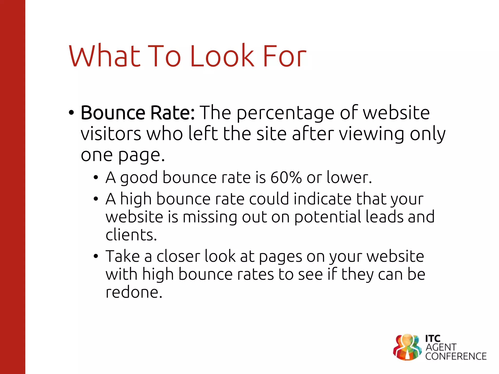 What To Look For
• Bounce Rate: The percentage of website
visitors who left the site after viewing only
one page.
• A good bounce rate is 60% or lower.
• A high bounce rate could indicate that your
website is missing out on potential leads and
clients.
• Take a closer look at pages on your website
with high bounce rates to see if they can be
redone.
 