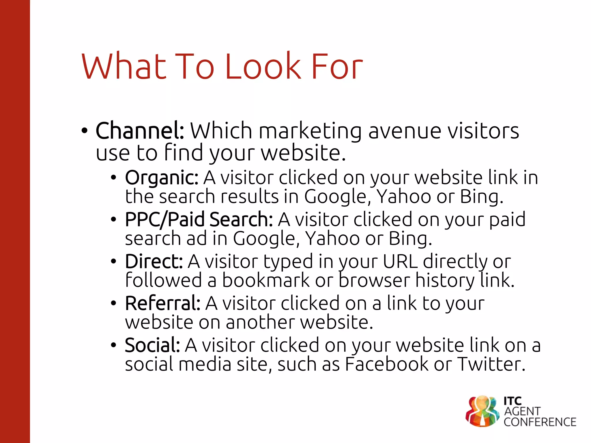 What To Look For
• Channel: Which marketing avenue visitors
use to find your website.
• Organic: A visitor clicked on your website link in
the search results in Google, Yahoo or Bing.
• PPC/Paid Search: A visitor clicked on your paid
search ad in Google, Yahoo or Bing.
• Direct: A visitor typed in your URL directly or
followed a bookmark or browser history link.
• Referral: A visitor clicked on a link to your
website on another website.
• Social: A visitor clicked on your website link on a
social media site, such as Facebook or Twitter.
 