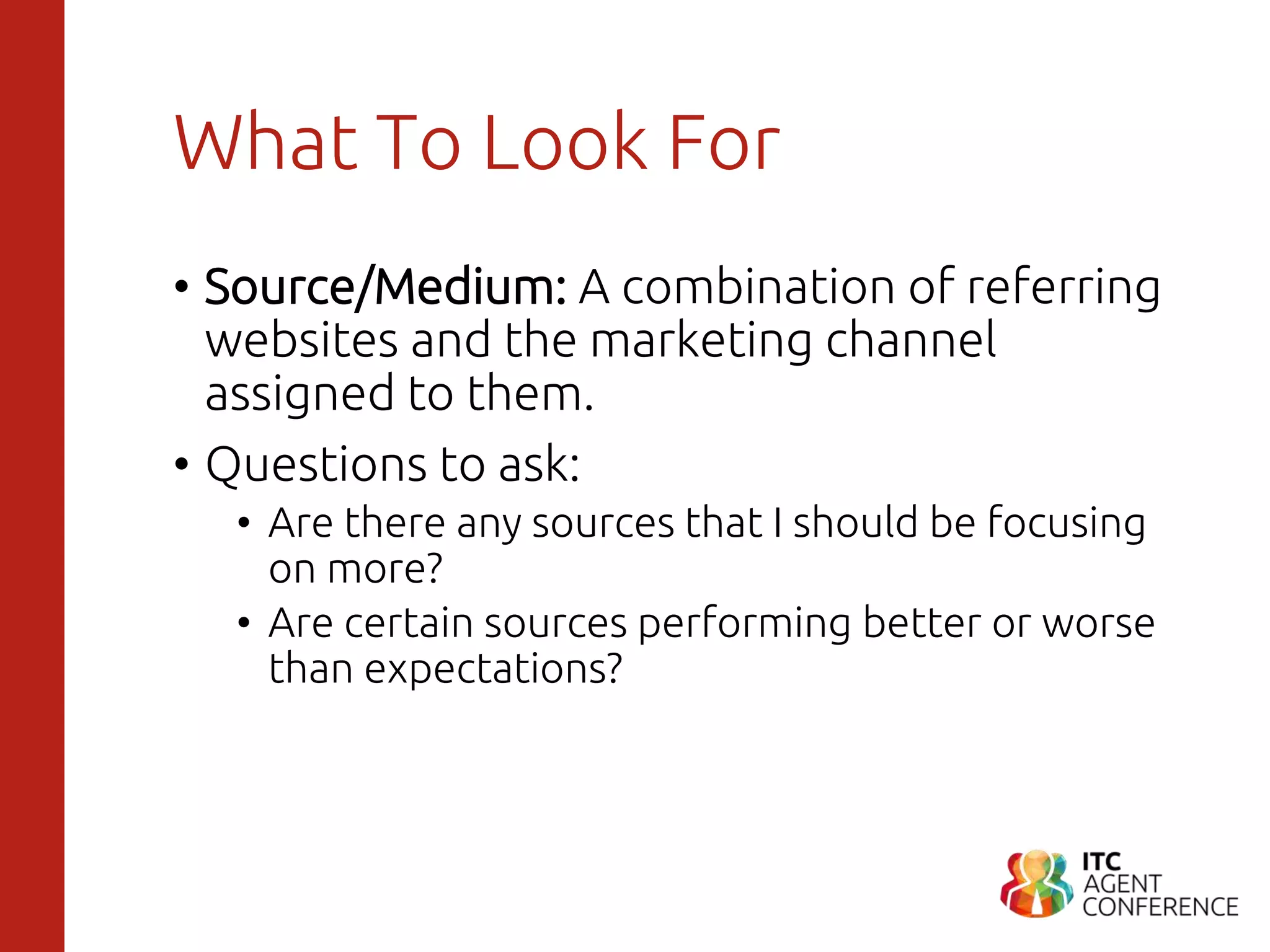 What To Look For
• Source/Medium: A combination of referring
websites and the marketing channel
assigned to them.
• Questions to ask:
• Are there any sources that I should be focusing
on more?
• Are certain sources performing better or worse
than expectations?
 