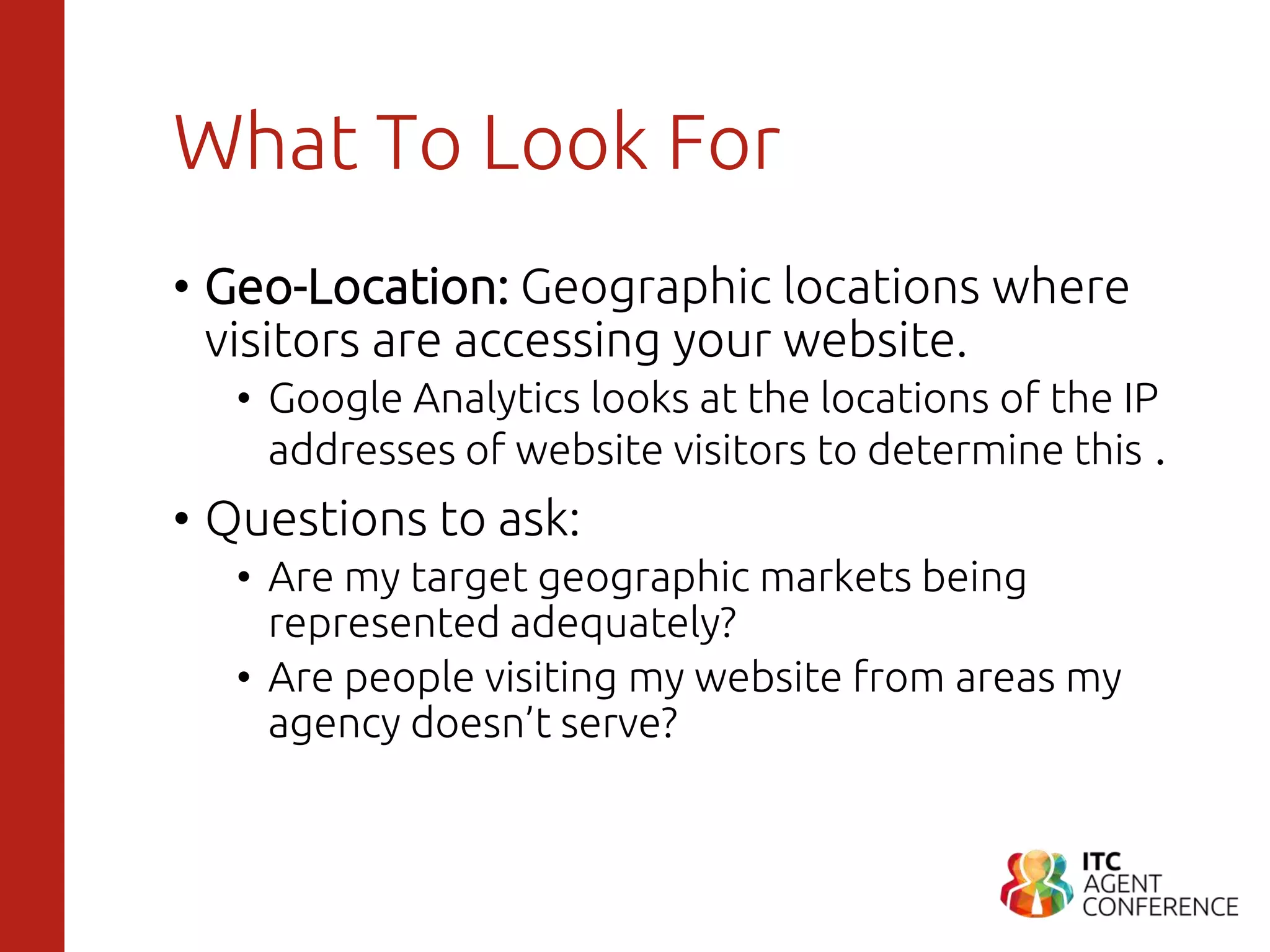 What To Look For
• Geo-Location: Geographic locations where
visitors are accessing your website.
• Google Analytics looks at the locations of the IP
addresses of website visitors to determine this .
• Questions to ask:
• Are my target geographic markets being
represented adequately?
• Are people visiting my website from areas my
agency doesn’t serve?
 