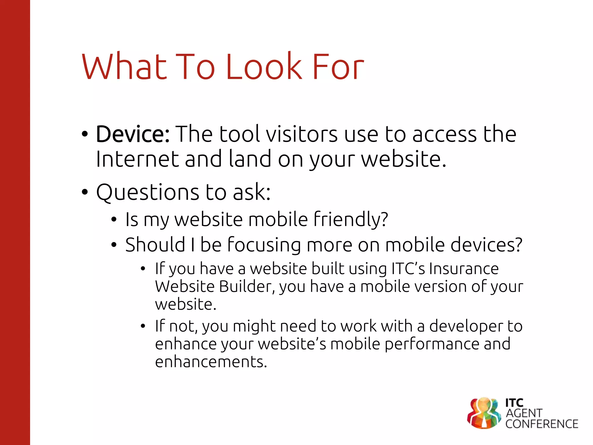 What To Look For
• Device: The tool visitors use to access the
Internet and land on your website.
• Questions to ask:
• Is my website mobile friendly?
• Should I be focusing more on mobile devices?
• If you have a website built using ITC’s Insurance
Website Builder, you have a mobile version of your
website.
• If not, you might need to work with a developer to
enhance your website’s mobile performance and
enhancements.
 