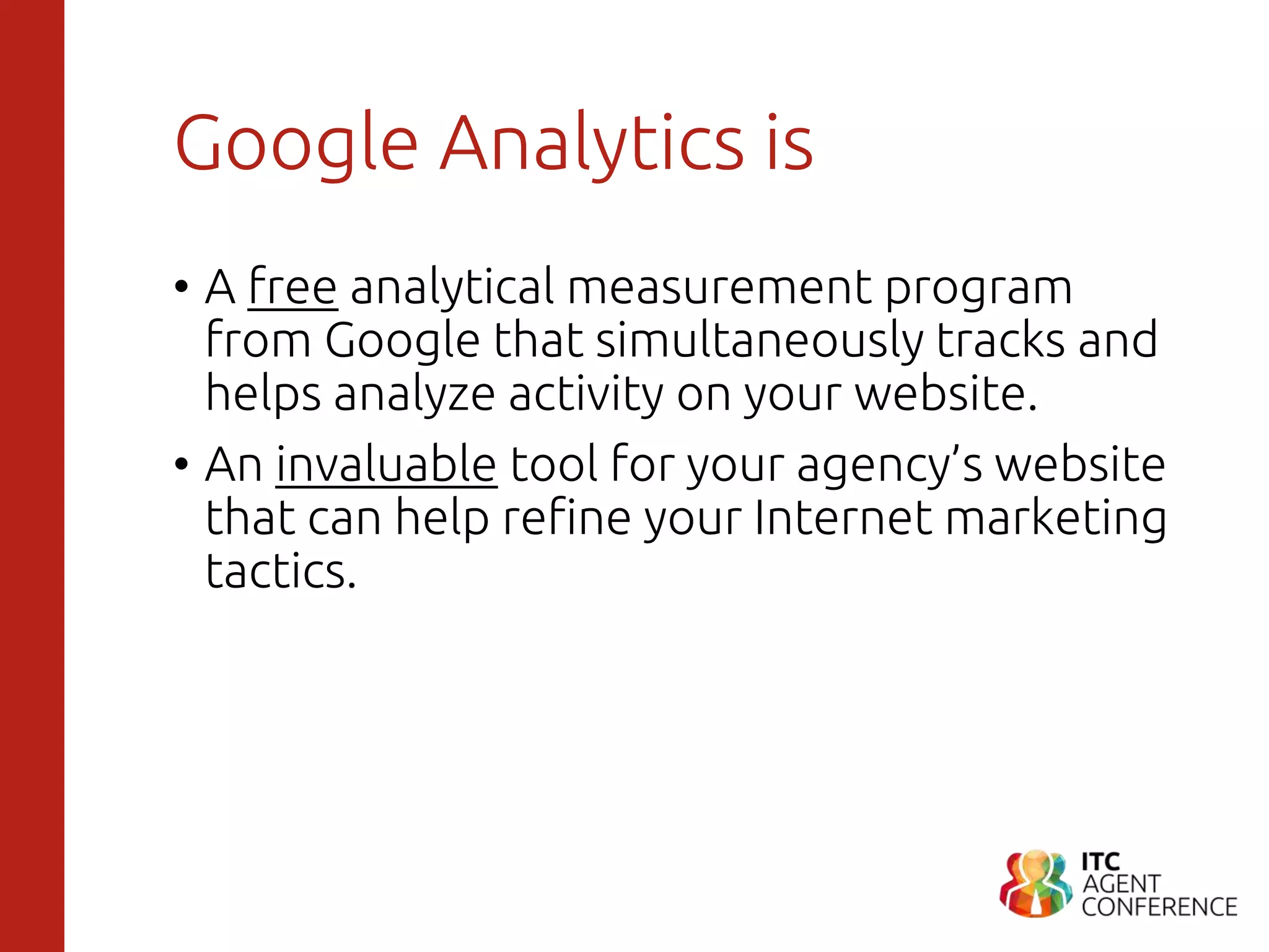 Google Analytics is
• A free analytical measurement program
from Google that simultaneously tracks and
helps analyze activity on your website.
• An invaluable tool for your agency’s website
that can help refine your Internet marketing
tactics.
 