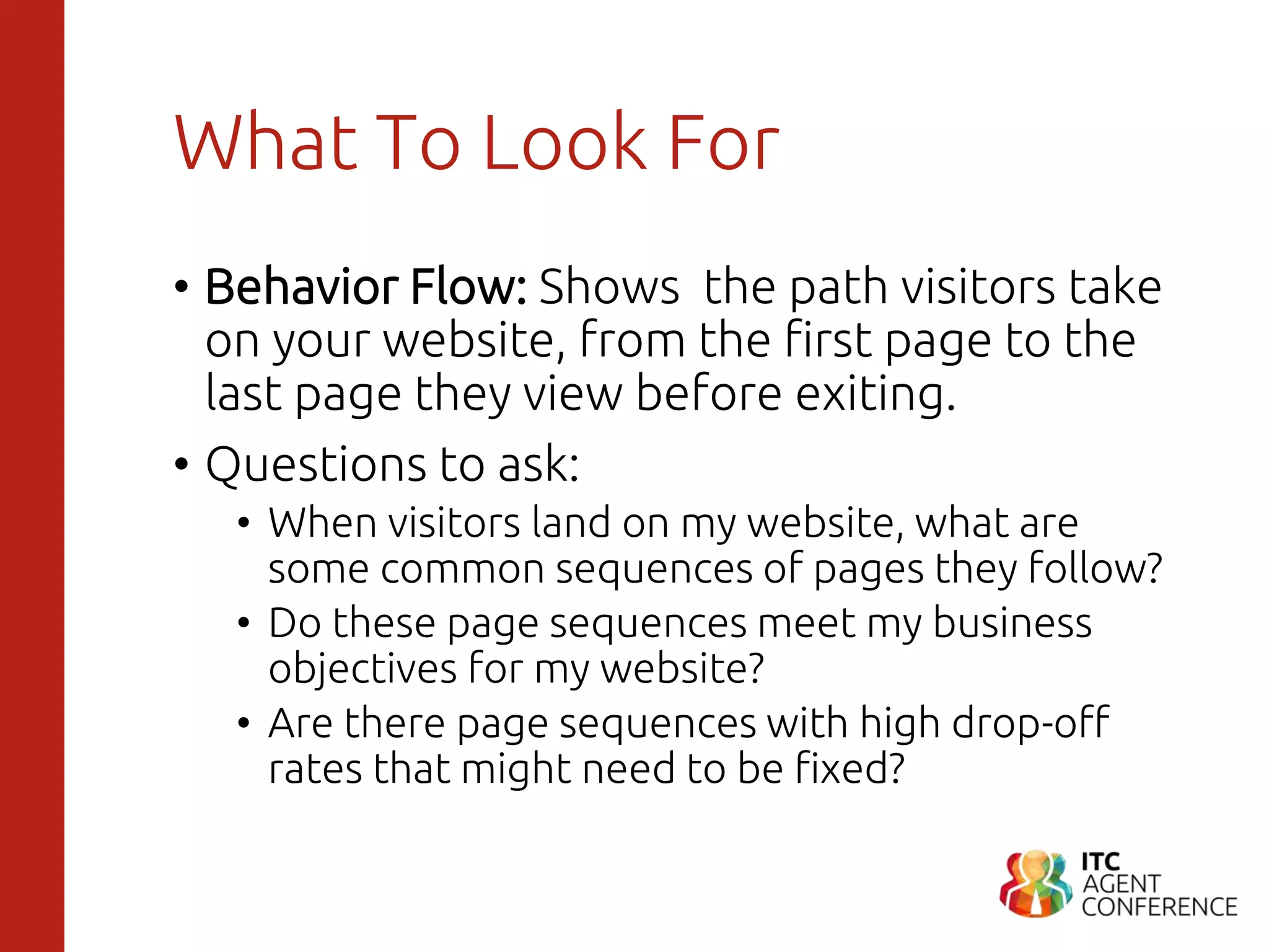 What To Look For
• Behavior Flow: Shows the path visitors take
on your website, from the first page to the
last page they view before exiting.
• Questions to ask:
• When visitors land on my website, what are
some common sequences of pages they follow?
• Do these page sequences meet my business
objectives for my website?
• Are there page sequences with high drop-off
rates that might need to be fixed?
 