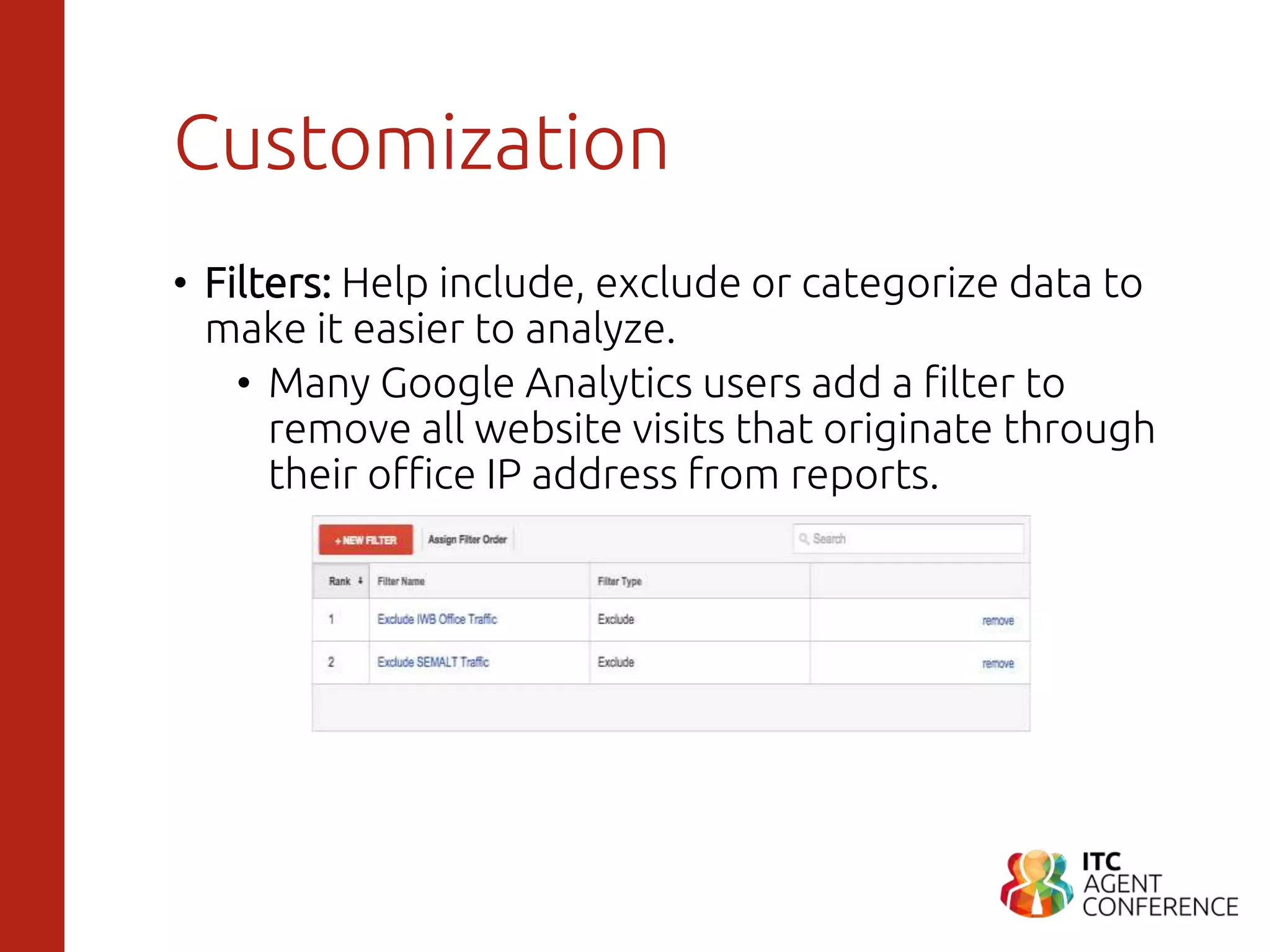 Customization
• Filters: Help include, exclude or categorize data to
make it easier to analyze.
• Many Google Analytics users add a filter to
remove all website visits that originate through
their office IP address from reports.
 