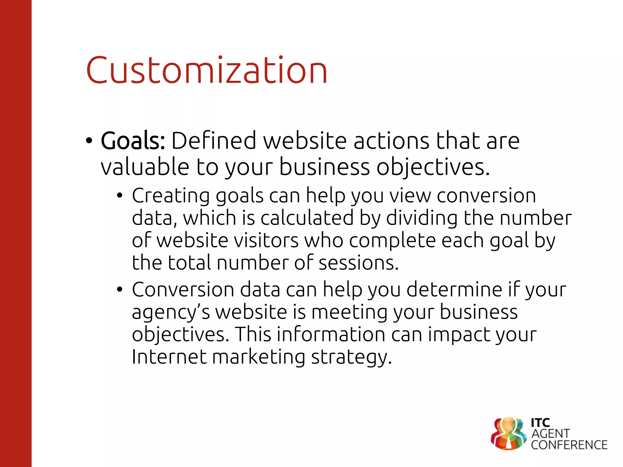 Customization
• Goals: Defined website actions that are
valuable to your business objectives.
• Creating goals can help you view conversion
data, which is calculated by dividing the number
of website visitors who complete each goal by
the total number of sessions.
• Conversion data can help you determine if your
agency’s website is meeting your business
objectives. This information can impact your
Internet marketing strategy.
 
