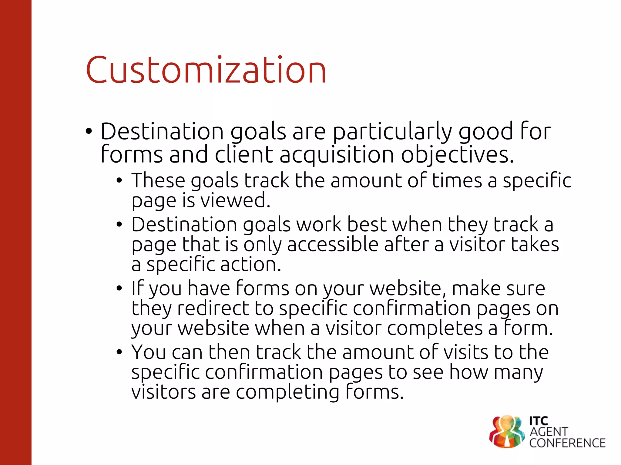 Customization
• Destination goals are particularly good for
forms and client acquisition objectives.
• These goals track the amount of times a specific
page is viewed.
• Destination goals work best when they track a
page that is only accessible after a visitor takes
a specific action.
• If you have forms on your website, make sure
they redirect to specific confirmation pages on
your website when a visitor completes a form.
• You can then track the amount of visits to the
specific confirmation pages to see how many
visitors are completing forms.
 