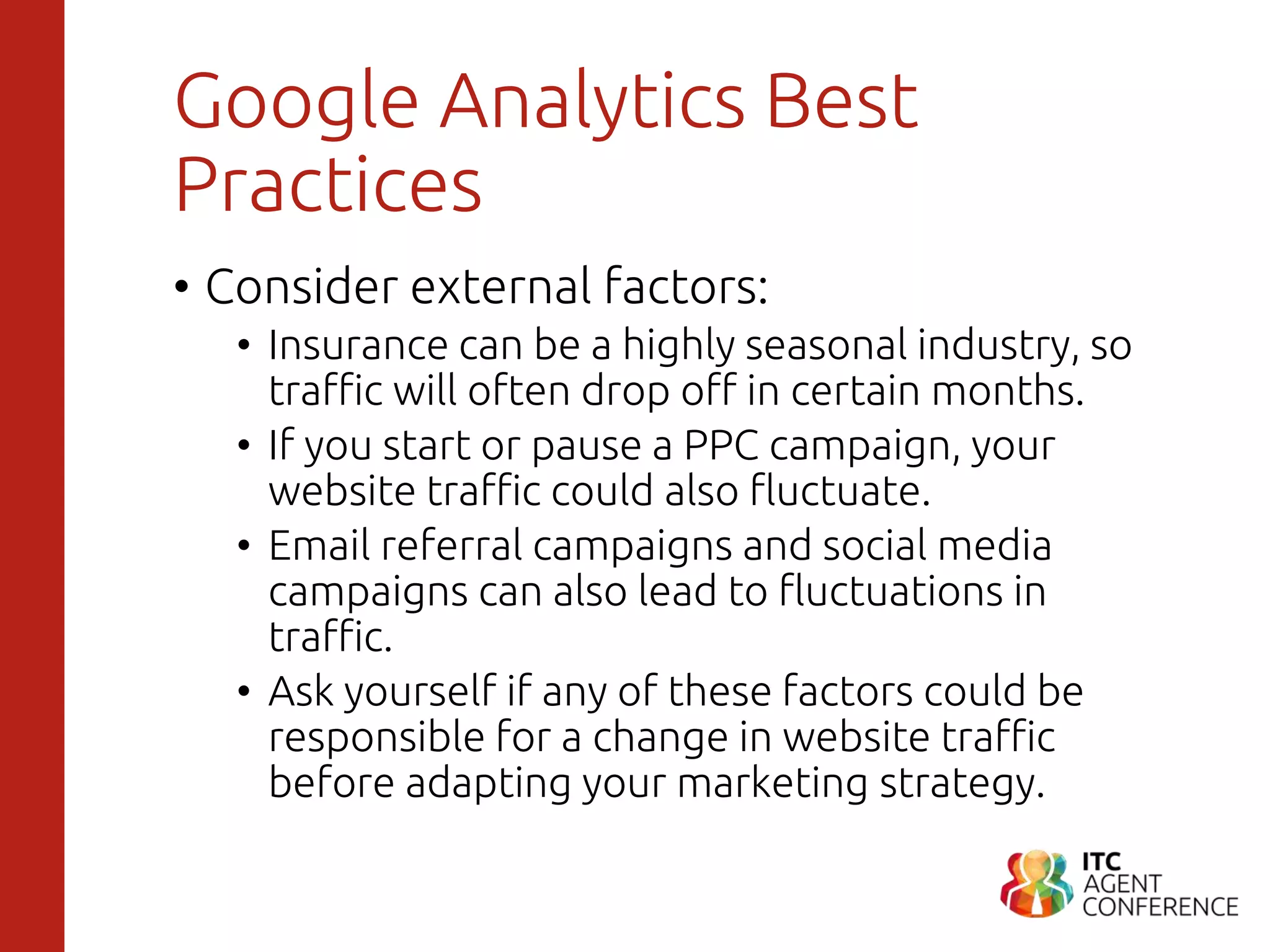 Google Analytics Best
Practices
• Consider external factors:
• Insurance can be a highly seasonal industry, so
traffic will often drop off in certain months.
• If you start or pause a PPC campaign, your
website traffic could also fluctuate.
• Email referral campaigns and social media
campaigns can also lead to fluctuations in
traffic.
• Ask yourself if any of these factors could be
responsible for a change in website traffic
before adapting your marketing strategy.
 