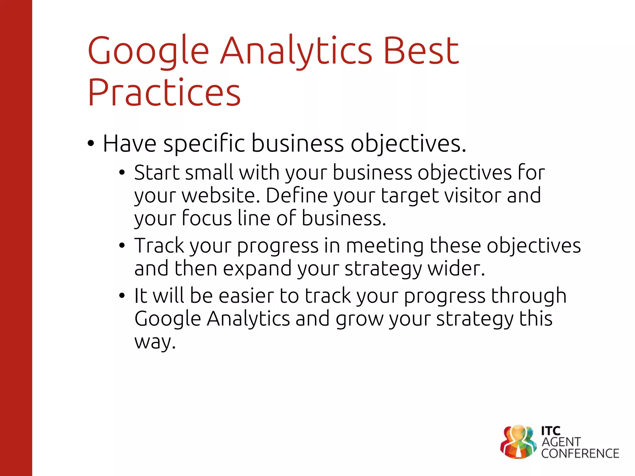 Google Analytics Best
Practices
• Have specific business objectives.
• Start small with your business objectives for
your website. Define your target visitor and
your focus line of business.
• Track your progress in meeting these objectives
and then expand your strategy wider.
• It will be easier to track your progress through
Google Analytics and grow your strategy this
way.
 