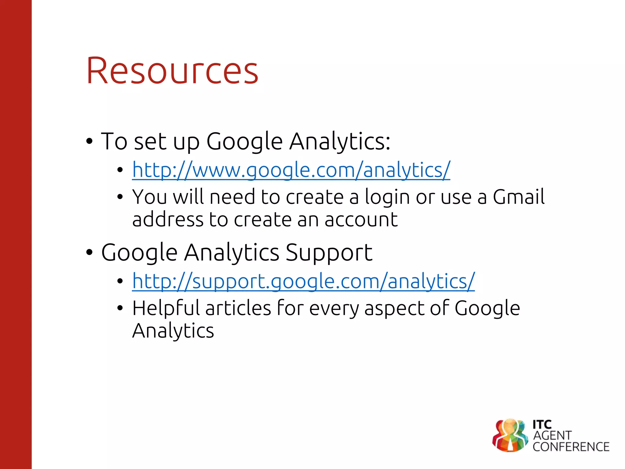 Resources
• To set up Google Analytics:
• http://www.google.com/analytics/
• You will need to create a login or use a Gmail
address to create an account
• Google Analytics Support
• http://support.google.com/analytics/
• Helpful articles for every aspect of Google
Analytics
 