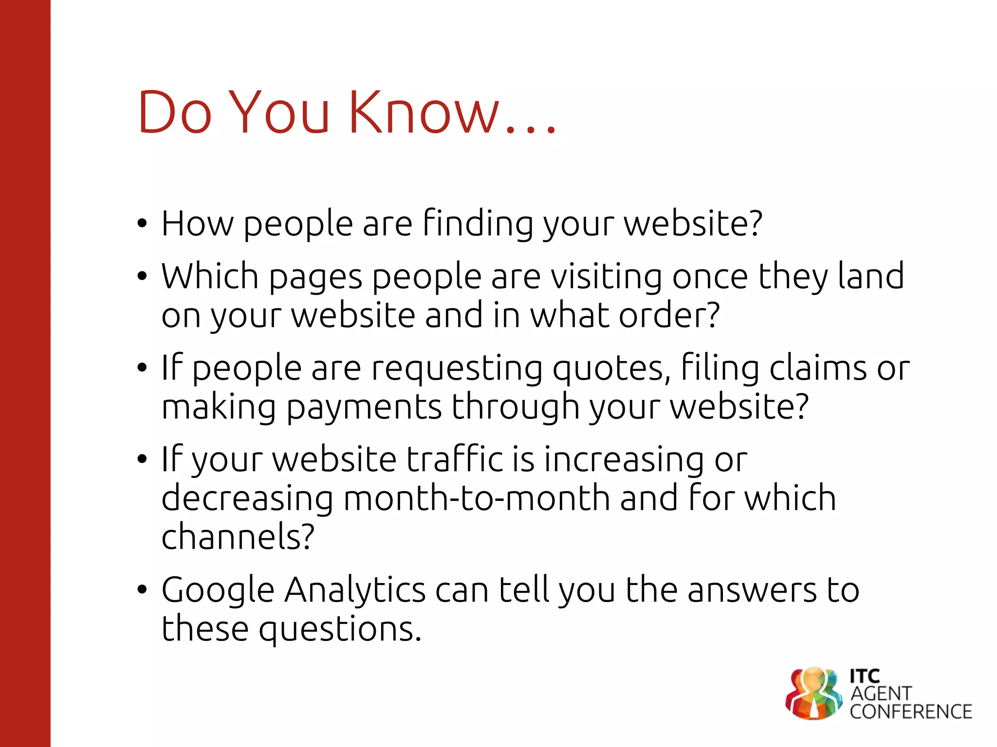 Do You Know…
• How people are finding your website?
• Which pages people are visiting once they land
on your website and in what order?
• If people are requesting quotes, filing claims or
making payments through your website?
• If your website traffic is increasing or
decreasing month-to-month and for which
channels?
• Google Analytics can tell you the answers to
these questions.
 