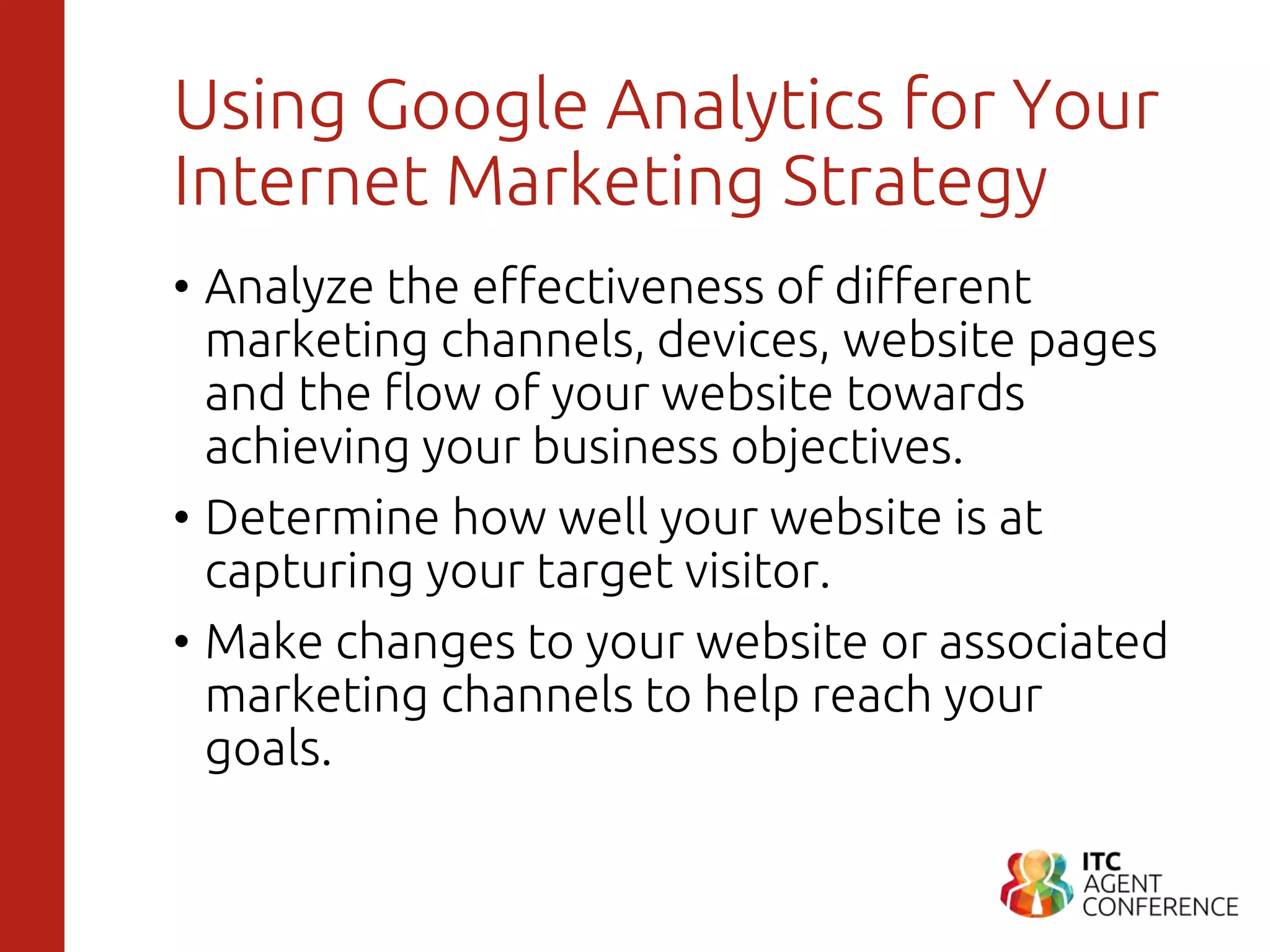 Using Google Analytics for Your
Internet Marketing Strategy
• Analyze the effectiveness of different
marketing channels, devices, website pages
and the flow of your website towards
achieving your business objectives.
• Determine how well your website is at
capturing your target visitor.
• Make changes to your website or associated
marketing channels to help reach your
goals.
 