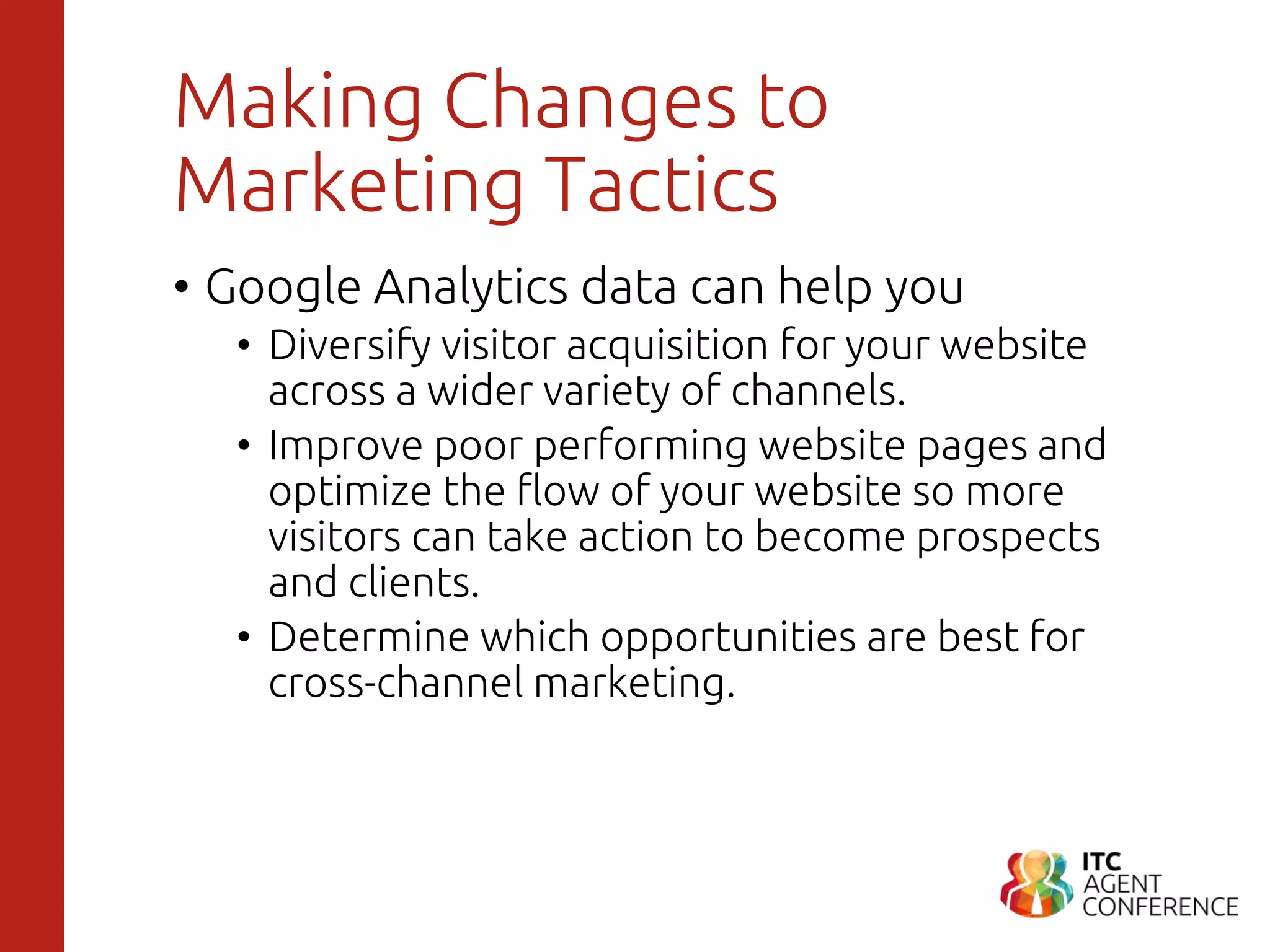 Making Changes to
Marketing Tactics
• Google Analytics data can help you
• Diversify visitor acquisition for your website
across a wider variety of channels.
• Improve poor performing website pages and
optimize the flow of your website so more
visitors can take action to become prospects
and clients.
• Determine which opportunities are best for
cross-channel marketing.
 