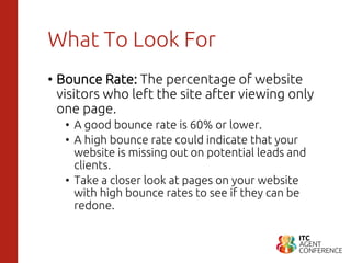What To Look For
• Bounce Rate: The percentage of website
visitors who left the site after viewing only
one page.
• A good bounce rate is 60% or lower.
• A high bounce rate could indicate that your
website is missing out on potential leads and
clients.
• Take a closer look at pages on your website
with high bounce rates to see if they can be
redone.
 