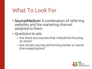 What To Look For
• Source/Medium: A combination of referring
websites and the marketing channel
assigned to them.
• Questions to ask:
• Are there any sources that I should be focusing
on more?
• Are certain sources performing better or worse
than expectations?
 