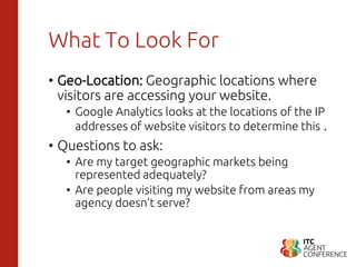 What To Look For
• Geo-Location: Geographic locations where
visitors are accessing your website.
• Google Analytics looks at the locations of the IP
addresses of website visitors to determine this .
• Questions to ask:
• Are my target geographic markets being
represented adequately?
• Are people visiting my website from areas my
agency doesn’t serve?
 