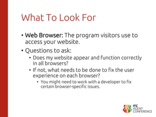 What To Look For
• Web Browser: The program visitors use to
access your website.
• Questions to ask:
• Does my website appear and function correctly
in all browsers?
• If not, what needs to be done to fix the user
experience on each browser?
• You might need to work with a developer to fix
certain browser-specific issues.
 