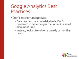 Google Analytics Best
Practices
• Don’t micromanage data.
• Data can fluctuate on a daily basis. Don’t
overreact to data changes that occur in a small
amount of time.
• Instead, look at trends on a weekly or monthly
basis.
 