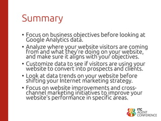 Summary
• Focus on business objectives before looking at
Google Analytics data.
• Analyze where your website visitors are coming
from and what they’re doing on your website,
and make sure it aligns with your objectives.
• Customize data to see if visitors are using your
website to convert into prospects and clients.
• Look at data trends on your website before
shifting your Internet marketing strategy.
• Focus on website improvements and cross-
channel marketing initiatives to improve your
website’s performance in specific areas.
 