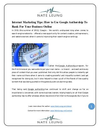 Learn more about the author: www.NateLeung.com/about
Contact for more information: www.NateLeung.com/contact
1
Internet Marketing Tips: How to Use Google Authorship To
Rank For Your Business Online
In 2011 (the summer of 2011), Google – the world’s undisputed king when comes to
search engine networks – offered a new opportunity for content creators, entrepreneurs,
and website owners when it came to improving their search engine rankings.
Called the Google Authorship program, for
the first time ever you were able to put your own name – or brand – and each and every
piece of content that you ever published. Not only did this allow people to instantly get
their name out there when it came to creating powerful and impactful content (and get
recognized for doing so), but it also helped to clean up all of the floods of low-quality
content that was being pushed on the general public at alarming rates.
That being said, Google authorship has continued to shift and change as far as
importance is concerned, with some business owners relying heavily on all that Google
authorship has to offer whereas others have kind of let it fall to the wayside. But if you’re
 