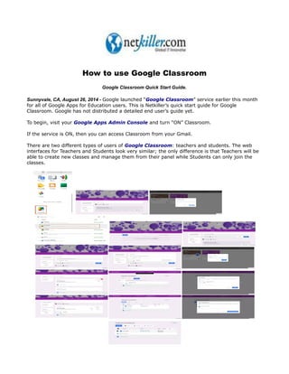 How to use Google Classroom 
Google Classroom Quick Start Guide. 
Sunnyvale, CA, August 26, 2014 - Google launched “Google Classroom” service earlier this month 
for all of Google Apps for Education users. This is Netkiller’s quick start guide for Google 
Classroom. Google has not distributed a detailed end user’s guide yet. 
To begin, visit your Google Apps Admin Console and turn “ON” Classroom. 
If the service is ON, then you can access Classroom from your Gmail. 
There are two different types of users of Google Classroom: teachers and students. The web 
interfaces for Teachers and Students look very similar; the only difference is that Teachers will be 
able to create new classes and manage them from their panel while Students can only join the 
classes. 
 