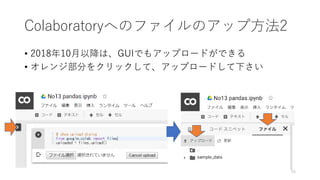 Colaboratoryへのファイルのアップ方法2
• 2018年10月以降は、GUIでもアップロードができる
• オレンジ部分をクリックして、アップロードして下さい
16
 