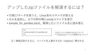 アップしたzipファイルを解凍するには？
• 行頭に!マークを使うと、Linux系のコマンドが使える
• セルを追加し、以下の例の様にunzipコマンドを実行
• sample_for_pandas.zipは、解凍したいファイル名に読み替え
17
! ls
! unzip sample_for_pandas.zip
! ls
注：複数回実行すると、ファイルを上書きするか（replace）聞かれる
* lsはファイルを表示させるコマンド
** unzipはzipファイルを解凍するコマンド
 