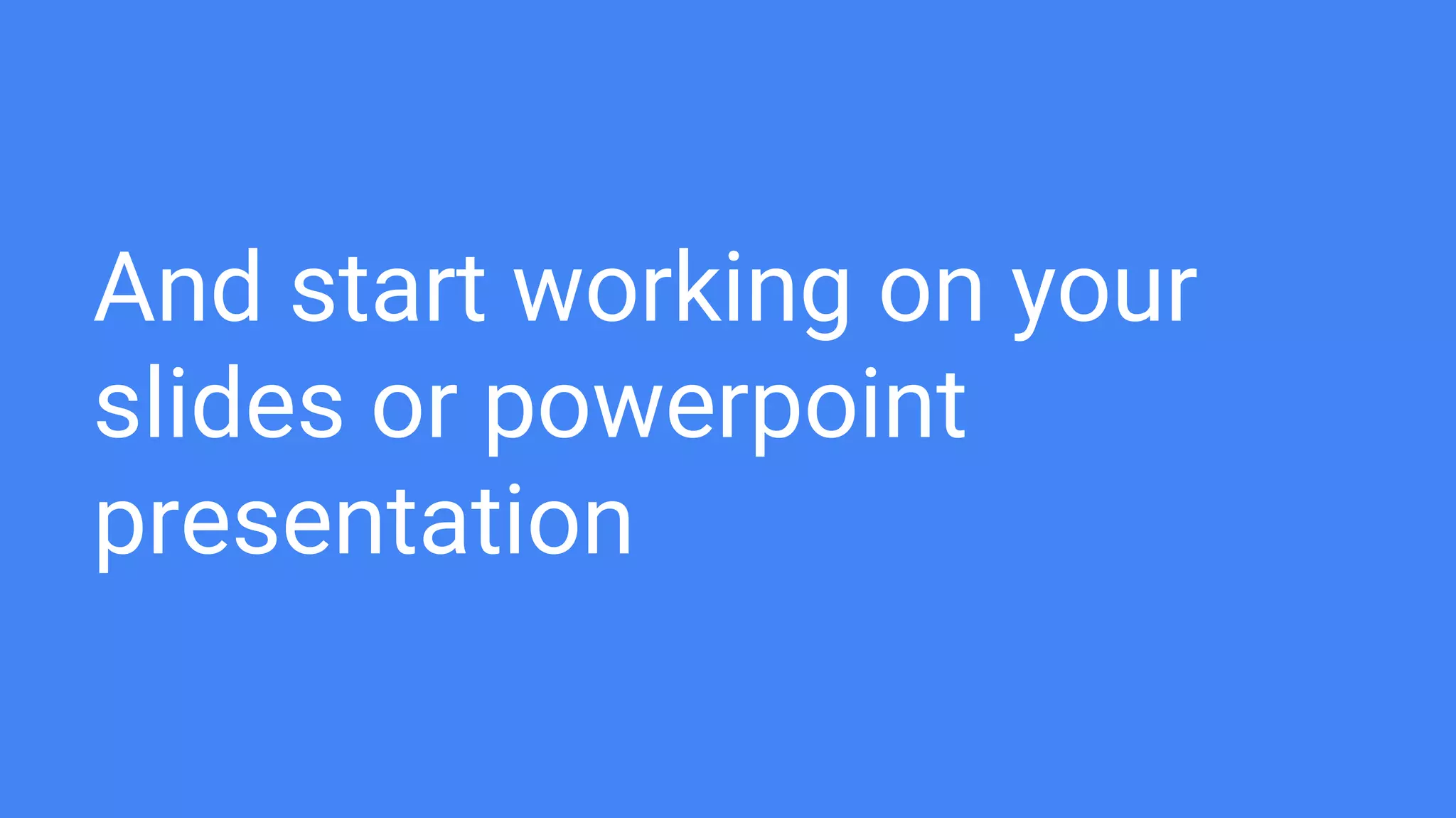 And start working on your
slides or powerpoint
presentation
 