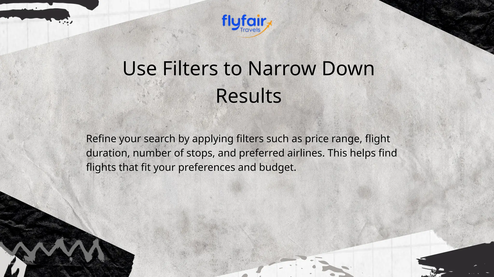 Use Filters to Narrow Down
Results
Refine your search by applying filters such as price range, flight
duration, number of stops, and preferred airlines. This helps find
flights that fit your preferences and budget.
 