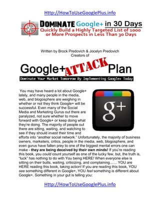 Http://HowToUseGooglePlus.info




              Written by Brock Predovich & Jocelyn Predovich
                                Creators of




 You may have heard a lot about Google+
lately, and many people in the media,
web, and blogosphere are weighing in
whether or not they think Google+ will be
successful. Even many of the Social
Media and Marketing Gurus out there are
paralyzed, not sure whether to move
forward with Google+ or keep doing what
they’re doing. The majority of people out
there are sitting, waiting, and watching to
see if they should invest their time and
efforts into “another social network.” Unfortunately, the majority of business
owners, marketers, critics, people in the media, web, blogosphere, and
even gurus have fallen prey to one of the biggest mental errors one can
make - they are being deceived by their own minds! If you’re reading
this book, you could count yourself as one of the lucky few, but, the truth is,
“luck” has nothing to do with You being HERE! When everyone else is
sitting on their butts, waiting, criticizing, and complaining....... YOU are
HERE reading this book, taking action! If you are reading this book, YOU
see something different in Google+, YOU feel something is different about
Google+. Something in your gut is telling you:

                Http://HowToUseGooglePlus.info
 
