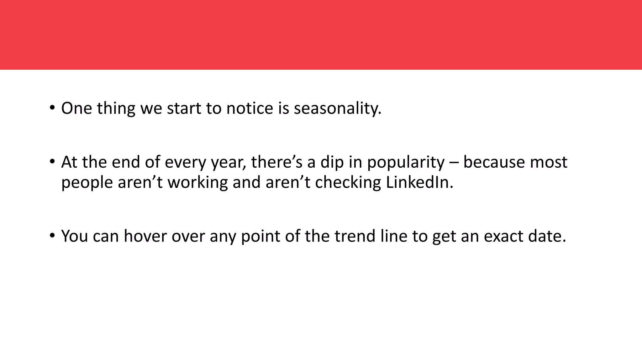 • One thing we start to notice is seasonality.
• At the end of every year, there’s a dip in popularity – because most
people aren’t working and aren’t checking LinkedIn.
• You can hover over any point of the trend line to get an exact date.
 