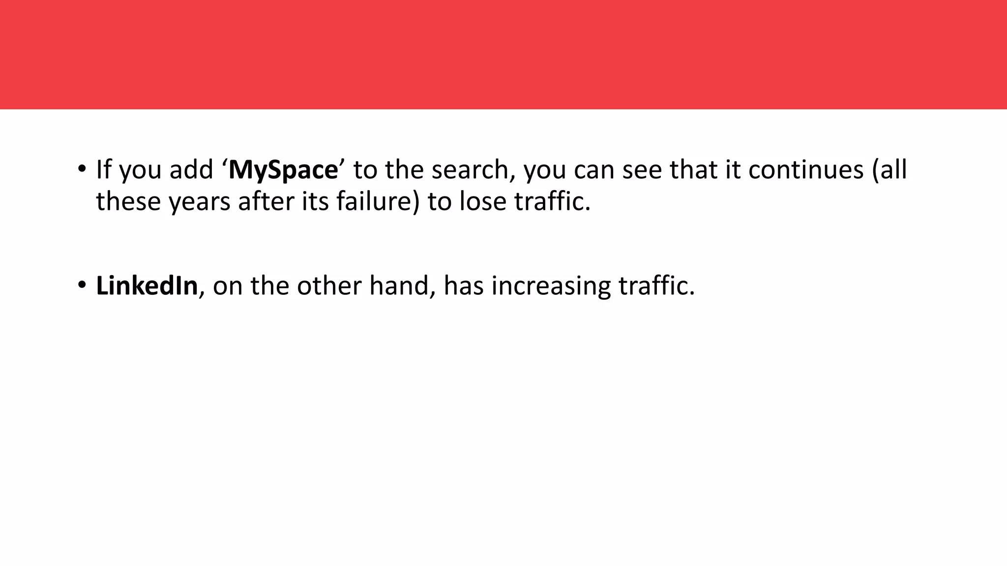 • If you add ‘MySpace’ to the search, you can see that it continues (all
these years after its failure) to lose traffic.
• LinkedIn, on the other hand, has increasing traffic.
 