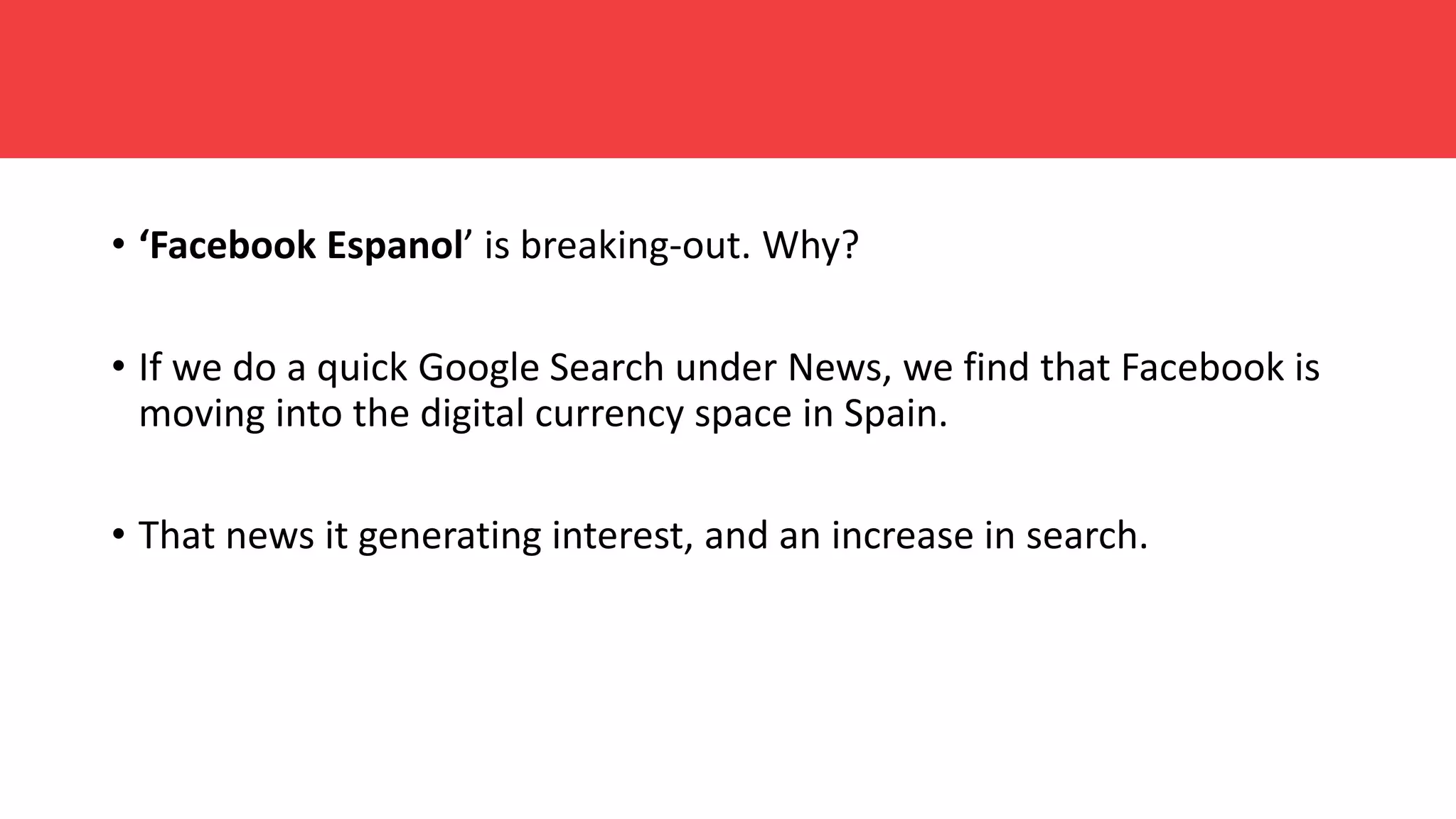 • ‘Facebook Espanol’ is breaking-out. Why?
• If we do a quick Google Search under News, we find that Facebook is
moving into the digital currency space in Spain.
• That news it generating interest, and an increase in search.
 