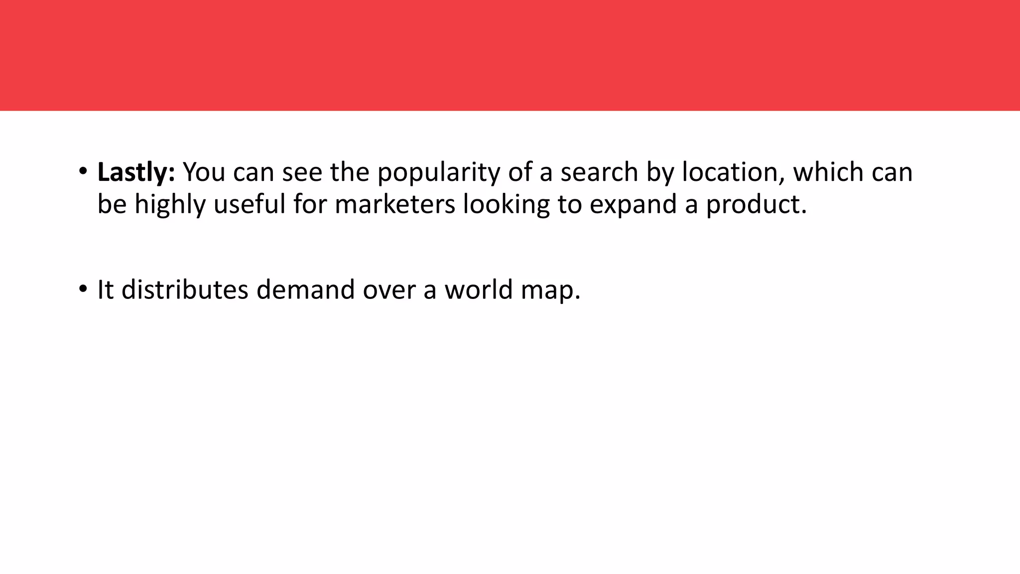 • Lastly: You can see the popularity of a search by location, which can
be highly useful for marketers looking to expand a product.
• It distributes demand over a world map.
 