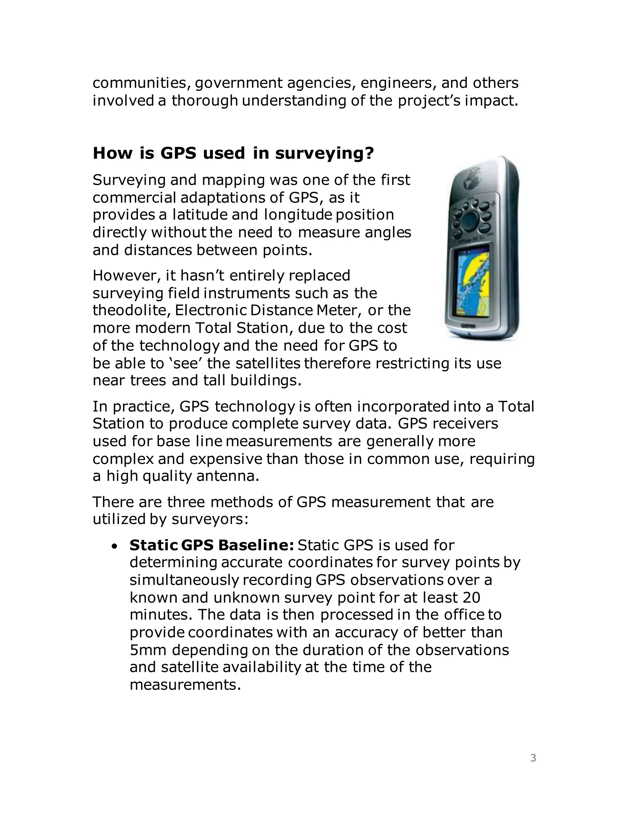 3
communities, government agencies, engineers, and others
involved a thorough understanding of the project’s impact.
How is GPS used in surveying?
Surveying and mapping was one of the first
commercial adaptations of GPS, as it
provides a latitude and longitude position
directly without the need to measure angles
and distances between points.
However, it hasn’t entirely replaced
surveying field instruments such as the
theodolite, Electronic Distance Meter, or the
more modern Total Station, due to the cost
of the technology and the need for GPS to
be able to ‘see’ the satellites therefore restricting its use
near trees and tall buildings.
In practice, GPS technology is often incorporated into a Total
Station to produce complete survey data. GPS receivers
used for base line measurements are generally more
complex and expensive than those in common use, requiring
a high quality antenna.
There are three methods of GPS measurement that are
utilized by surveyors:
 Static GPS Baseline: Static GPS is used for
determining accurate coordinates for survey points by
simultaneously recording GPS observations over a
known and unknown survey point for at least 20
minutes. The data is then processed in the office to
provide coordinates with an accuracy of better than
5mm depending on the duration of the observations
and satellite availability at the time of the
measurements.
 