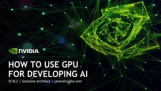 한재근 | Solutions Architect | jahan@nvidia.com
HOW TO USE GPU
FOR DEVELOPING AI
 
