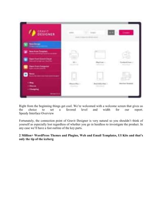 Right from the beginning things get cool. We’re welcomed with a welcome screen that gives us
the choice to set a favored level and width for our report.
Speedy Interface Overview
Fortunately, the connection point of Gravit Designer is very natural so you shouldn’t think of
yourself as especially lost regardless of whether you go in heedless to investigate the product. In
any case we’ll have a fast outline of the key parts.
2 Million+ WordPress Themes and Plugins, Web and Email Templates, UI Kits and that’s
only the tip of the iceberg
 