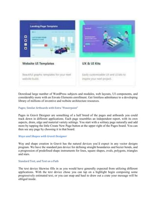 Download large number of WordPress subjects and modules, web layouts, UI components, and
considerably more with an Envato Elements enrollment. Get limitless admittance to a developing
library of millions of inventive and website architecture resources.
Pages; Similar Artboards with Extra “Powerpoint”
Pages in Gravit Designer are something of a half breed of the pages and artboards you could
track down in different applications. Each page resembles an independent report, with its own
aspects, drain, edge and material variety settings. You start with a solitary page naturally and add
more by tapping the little Create New Page button at the upper right of the Pages board. You can
then see any page by choosing it in that board.
Ways and Shapes with Gravit Designer
Way and shape creation in Gravit has the natural devices you’d expect in any vector designs
program. We have the standard pen device for defining straight boundaries and bezier bends, and
a progression of predefined shape instruments for lines, square shapes, ovals, polygons, triangles
and stars.
Standard Text, and Text on a Path
The text device likewise fills in as you would have generally expected from utilizing different
applications. With the text device chose you can tap on a highlight begin composing some
progressively estimated text, or you can snap and haul to draw out a crate your message will be
obliged inside.
 