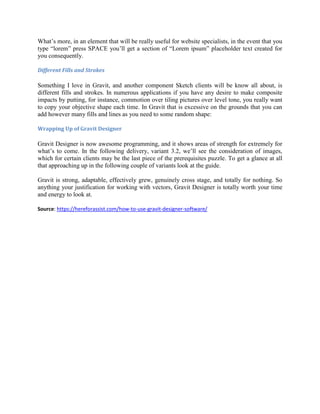 What’s more, in an element that will be really useful for website specialists, in the event that you
type “lorem” press SPACE you’ll get a section of “Lorem ipsum” placeholder text created for
you consequently.
Different Fills and Strokes
Something I love in Gravit, and another component Sketch clients will be know all about, is
different fills and strokes. In numerous applications if you have any desire to make composite
impacts by putting, for instance, commotion over tiling pictures over level tone, you really want
to copy your objective shape each time. In Gravit that is excessive on the grounds that you can
add however many fills and lines as you need to some random shape:
Wrapping Up of Gravit Designer
Gravit Designer is now awesome programming, and it shows areas of strength for extremely for
what’s to come. In the following delivery, variant 3.2, we’ll see the consideration of images,
which for certain clients may be the last piece of the prerequisites puzzle. To get a glance at all
that approaching up in the following couple of variants look at the guide.
Gravit is strong, adaptable, effectively grew, genuinely cross stage, and totally for nothing. So
anything your justification for working with vectors, Gravit Designer is totally worth your time
and energy to look at.
Source: https://hereforassist.com/how-to-use-gravit-designer-software/
 