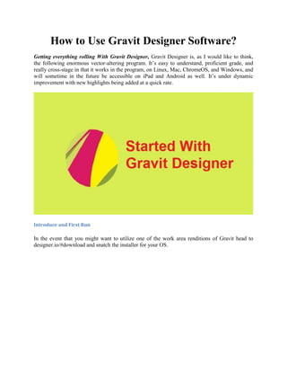 How to Use Gravit Designer Software?
Getting everything rolling With Gravit Designer, Gravit Designer is, as I would like to think,
the following enormous vector-altering program. It’s easy to understand, proficient grade, and
really cross-stage in that it works in the program, on Linux, Mac, ChromeOS, and Windows, and
will sometime in the future be accessible on iPad and Android as well. It’s under dynamic
improvement with new highlights being added at a quick rate.
Introduce and First Run
In the event that you might want to utilize one of the work area renditions of Gravit head to
designer.io/#download and snatch the installer for your OS.
 