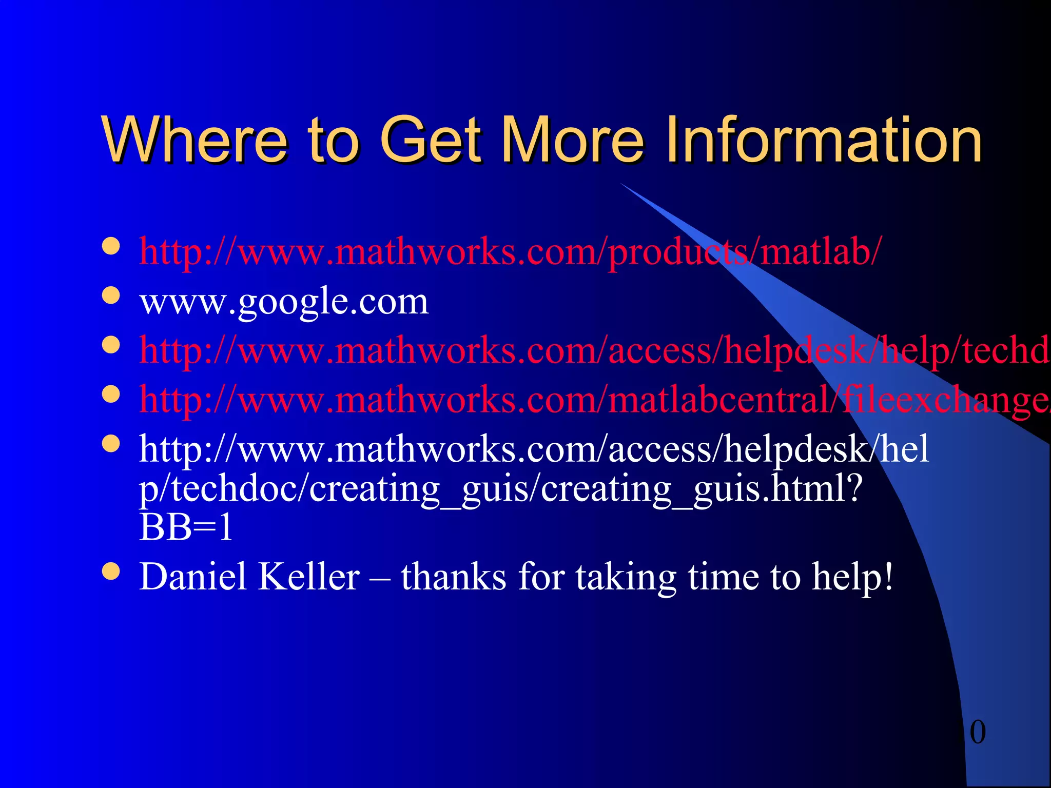 10
Where to Get More InformationWhere to Get More Information
 http://www.mathworks.com/products/matlab/
 www.google.com
 http://www.mathworks.com/access/helpdesk/help/techdo
 http://www.mathworks.com/matlabcentral/fileexchange/
 http://www.mathworks.com/access/helpdesk/hel
p/techdoc/creating_guis/creating_guis.html?
BB=1
 Daniel Keller – thanks for taking time to help!
 