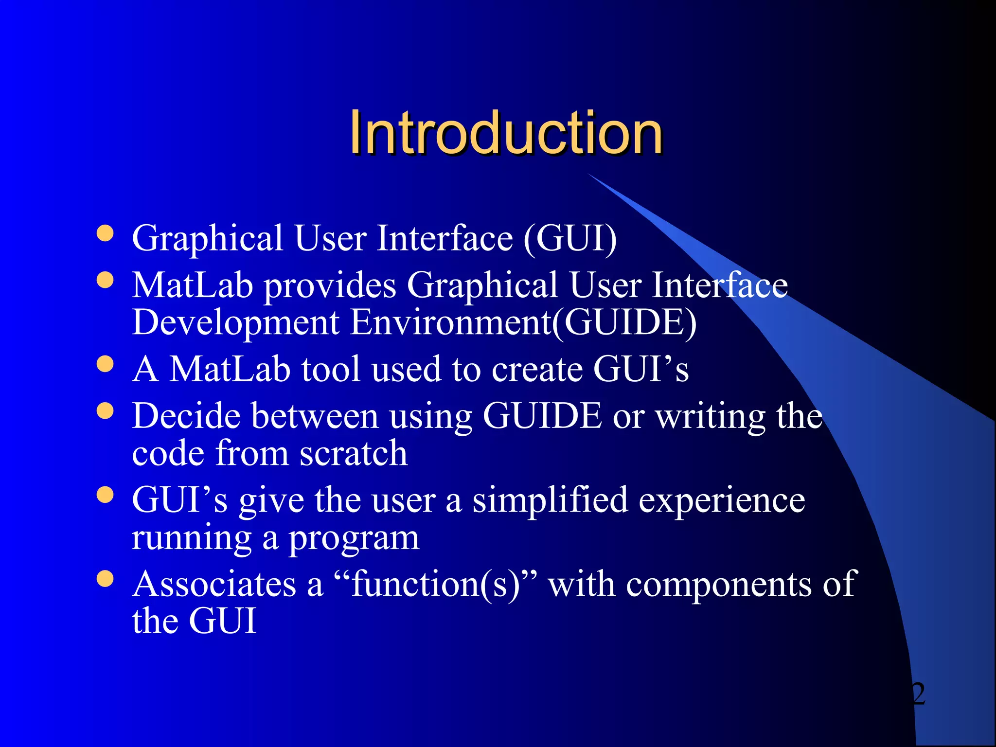 2
IntroductionIntroduction
 Graphical User Interface (GUI)
 MatLab provides Graphical User Interface
Development Environment(GUIDE)
 A MatLab tool used to create GUI’s
 Decide between using GUIDE or writing the
code from scratch
 GUI’s give the user a simplified experience
running a program
 Associates a “function(s)” with components of
the GUI
 