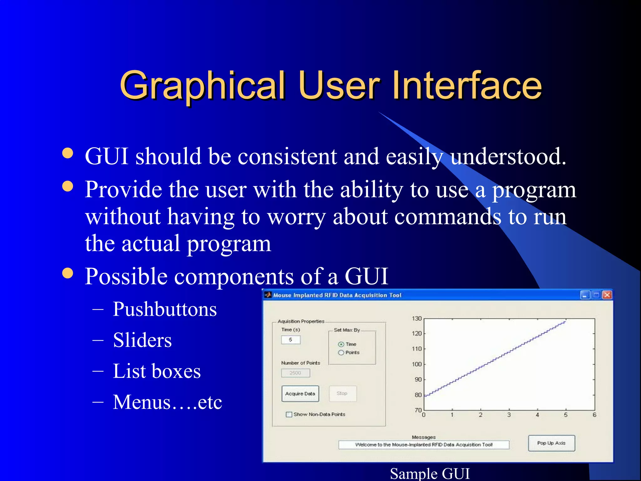 3
Graphical User InterfaceGraphical User Interface
 GUI should be consistent and easily understood.
 Provide the user with the ability to use a program
without having to worry about commands to run
the actual program
 Possible components of a GUI
– Pushbuttons
– Sliders
– List boxes
– Menus….etc
Sample GUI
 