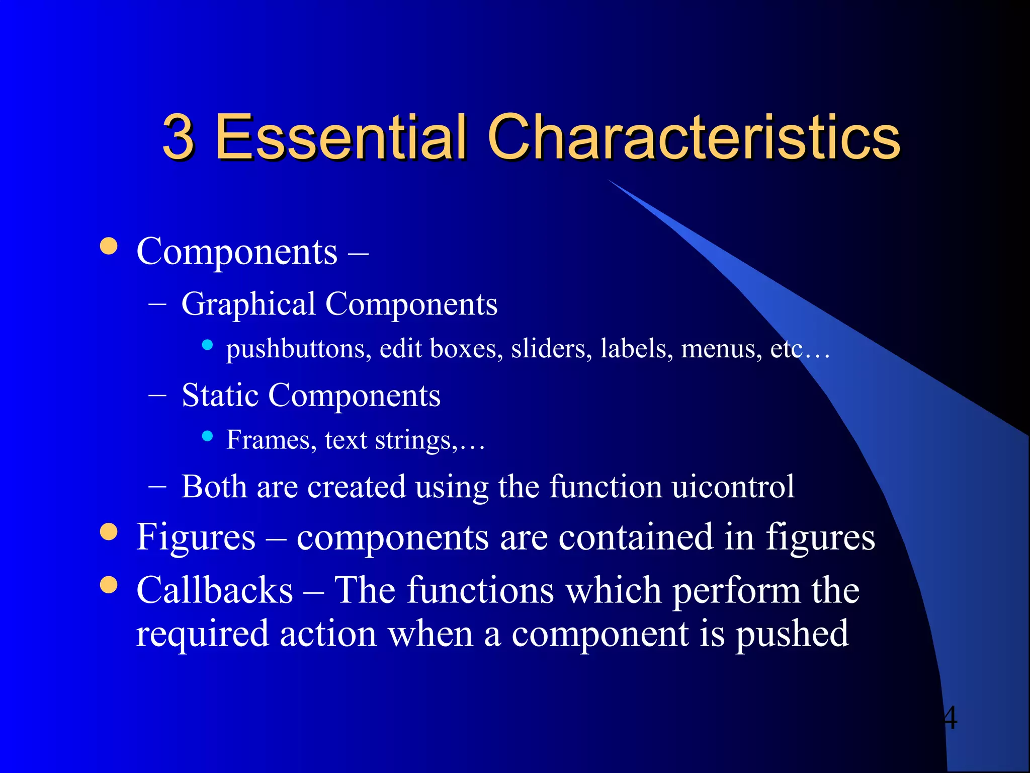 4
3 Essential Characteristics3 Essential Characteristics
 Components –
– Graphical Components
 pushbuttons, edit boxes, sliders, labels, menus, etc…
– Static Components
 Frames, text strings,…
– Both are created using the function uicontrol
 Figures – components are contained in figures
 Callbacks – The functions which perform the
required action when a component is pushed
 