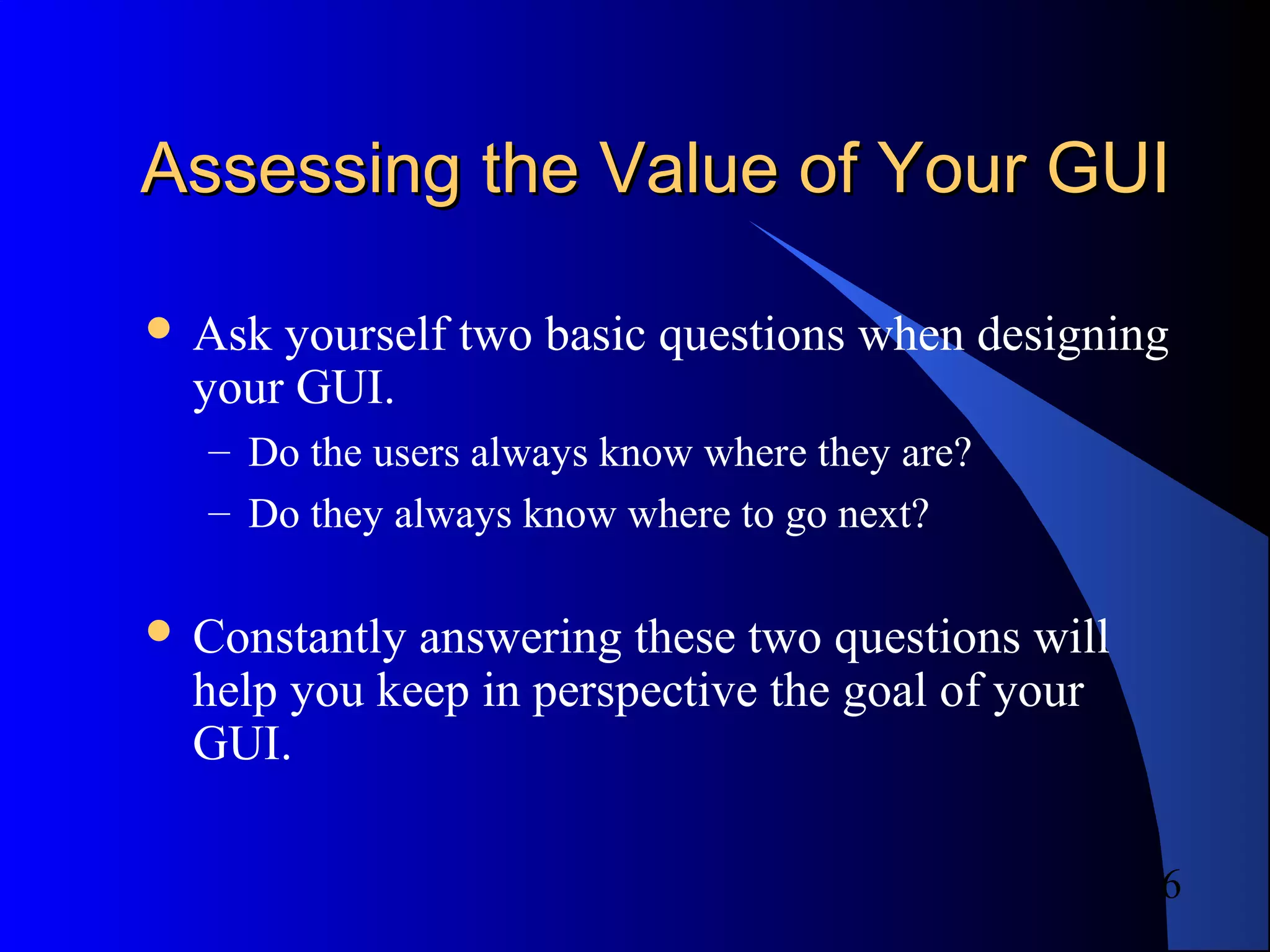 6
Assessing the Value of Your GUIAssessing the Value of Your GUI
 Ask yourself two basic questions when designing
your GUI.
– Do the users always know where they are?
– Do they always know where to go next?
 Constantly answering these two questions will
help you keep in perspective the goal of your
GUI.
 
