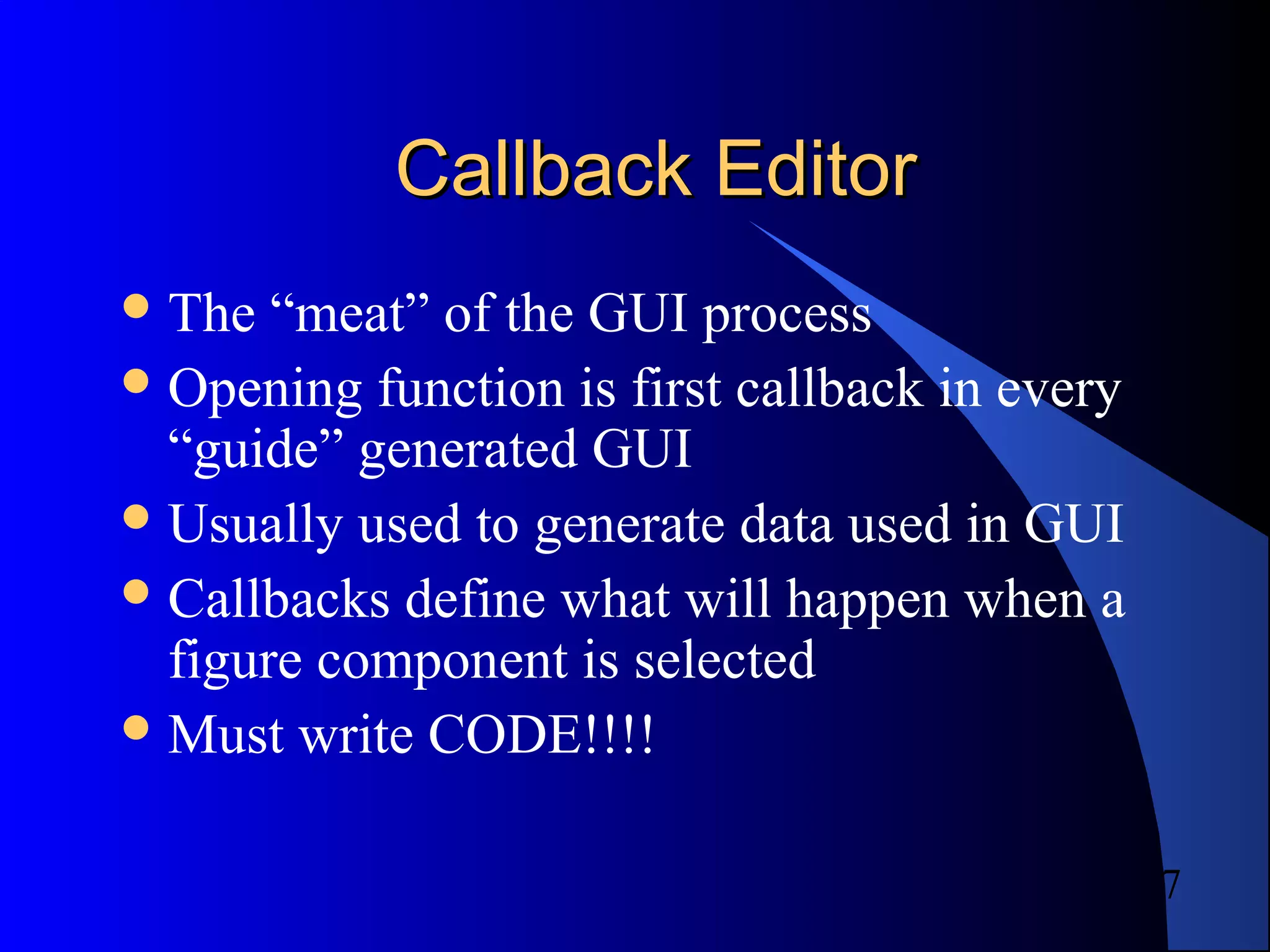 7
Callback EditorCallback Editor
The “meat” of the GUI process
Opening function is first callback in every
“guide” generated GUI
Usually used to generate data used in GUI
Callbacks define what will happen when a
figure component is selected
Must write CODE!!!!
 