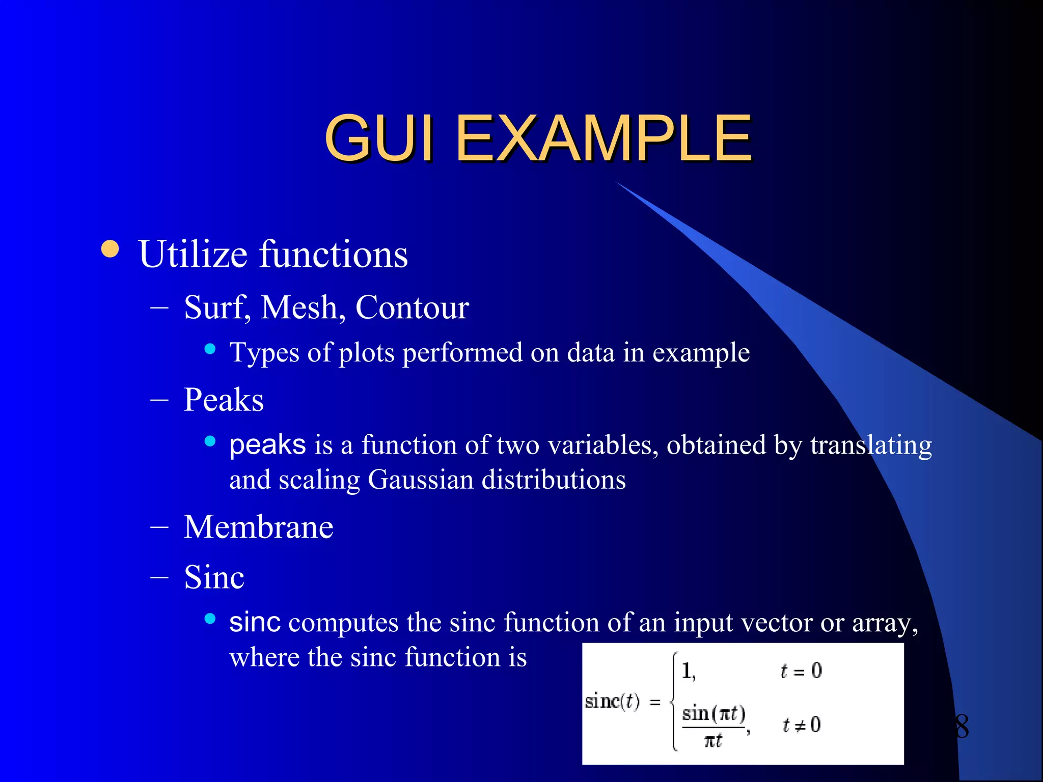 8
GUI EXAMPLEGUI EXAMPLE
 Utilize functions
– Surf, Mesh, Contour
 Types of plots performed on data in example
– Peaks
 peaks is a function of two variables, obtained by translating
and scaling Gaussian distributions
– Membrane
– Sinc
 sinc computes the sinc function of an input vector or array,
where the sinc function is
 