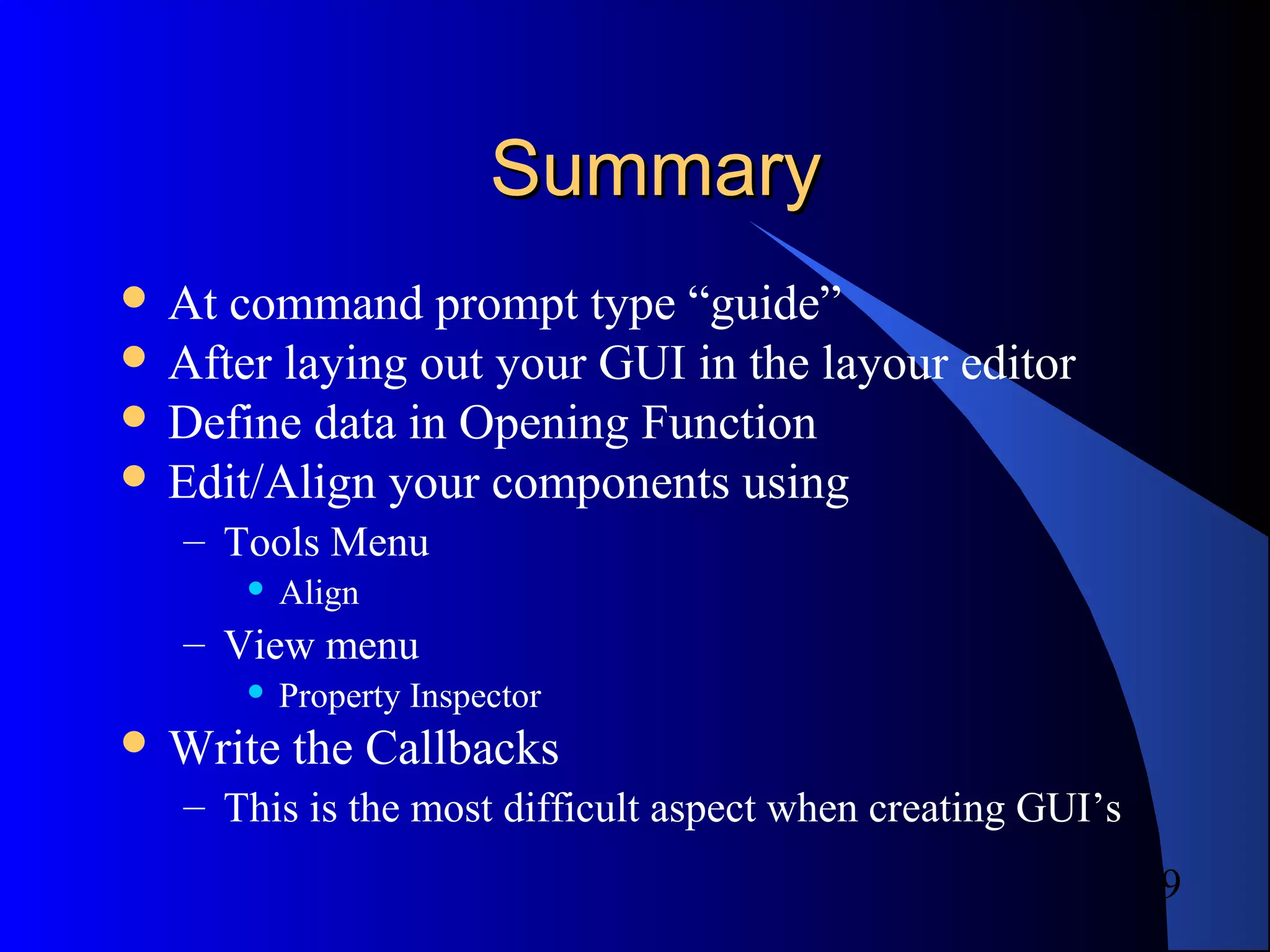 9
SummarySummary
 At command prompt type “guide”
 After laying out your GUI in the layour editor
 Define data in Opening Function
 Edit/Align your components using
– Tools Menu
 Align
– View menu
 Property Inspector
 Write the Callbacks
– This is the most difficult aspect when creating GUI’s
 
